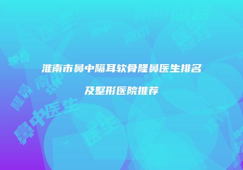 淮南市鼻中隔耳软骨隆鼻医生排名及整形医院推荐
