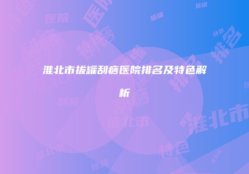 淮北市拔罐刮痧医院排名及特色解析