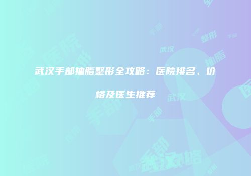 武汉手部抽脂整形全攻略：医院排名、价格及医生推荐
