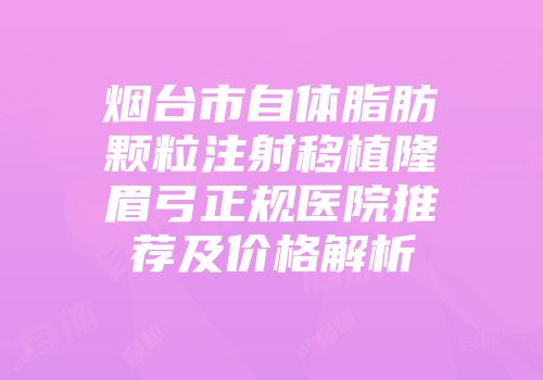 烟台市自体脂肪颗粒注射移植隆眉弓正规医院推荐及价格解析