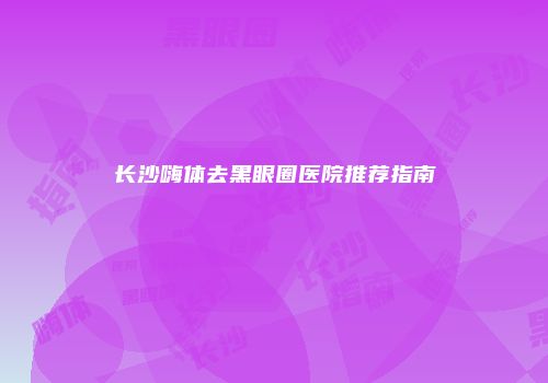 长沙嗨体去黑眼圈医院推荐指南