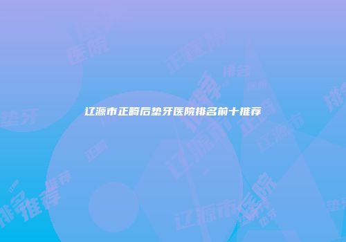 辽源市正畸后垫牙医院排名前十推荐