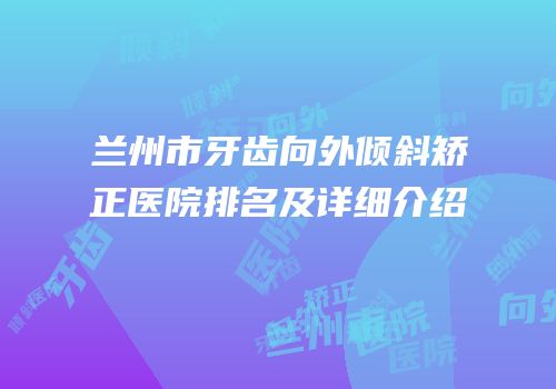 兰州市牙齿向外倾斜矫正医院排名及详细介绍
