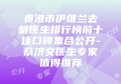 贵港市伊维兰去皱医生排行榜前十佳口碑集合公开-蔡济文医生专家值得推荐