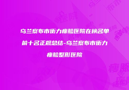 乌兰察布市衡力瘦脸医院在榜名单前十名正规总结-乌兰察布市衡力瘦脸整形医院