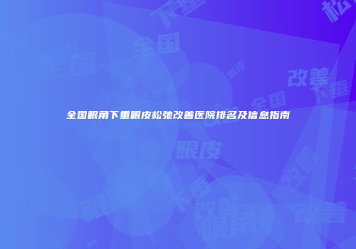 全国眼角下垂眼皮松弛改善医院排名及信息指南