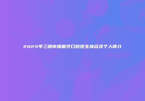 2025年三明市推磨牙口腔医生排名及个人简介
