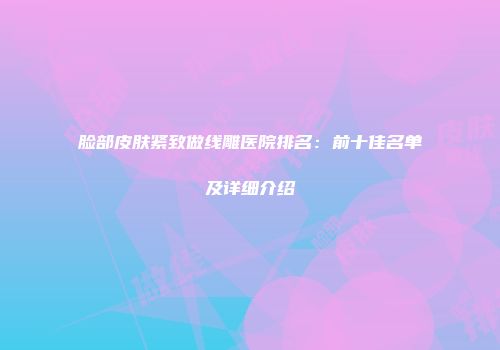 脸部皮肤紧致做线雕医院排名：前十佳名单及详细介绍