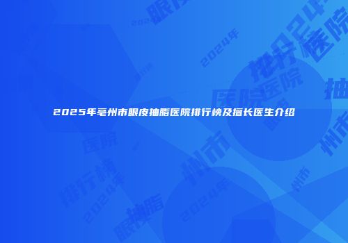 2025年亳州市眼皮抽脂医院排行榜及擅长医生介绍