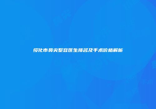 绥化市鼻尖整容医生排名及手术价格解析