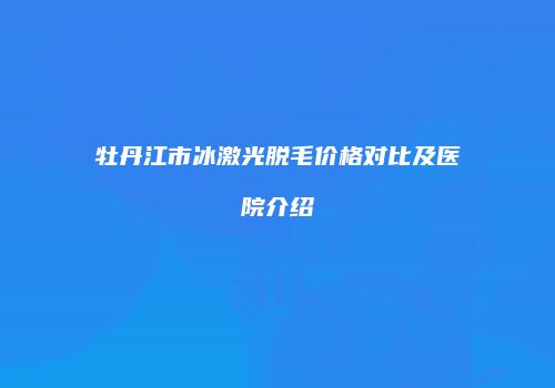 牡丹江市冰激光脱毛价格对比及医院介绍