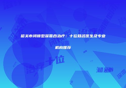 韶关市闭锁型深覆合治疗：十位知名医生及专业机构推荐