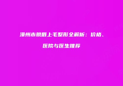 漳州市脱唇上毛整形全解析：价格、医院与医生推荐