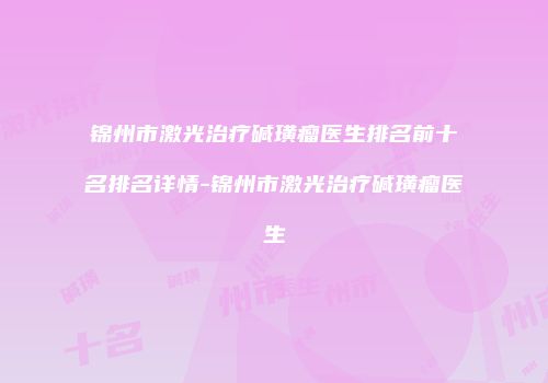 锦州市激光治疗碱璜瘤医生排名前十名排名详情-锦州市激光治疗碱璜瘤医生