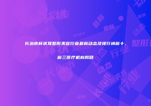长治市杯状耳整形美容行业最新动态及排行榜前十、前三医疗机构揭晓