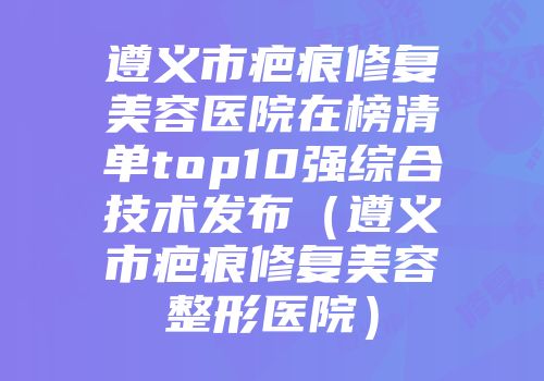 遵义市疤痕修复美容医院在榜清单top10强综合技术发布（遵义市疤痕修复美容整形医院）