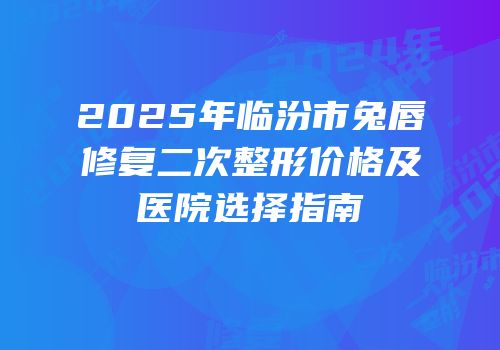 2025年临汾市兔唇修复二次整形价格及医院选择指南