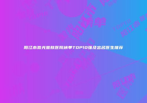 阳江市激光嫩肤医院榜单TOP10强及出名医生推荐