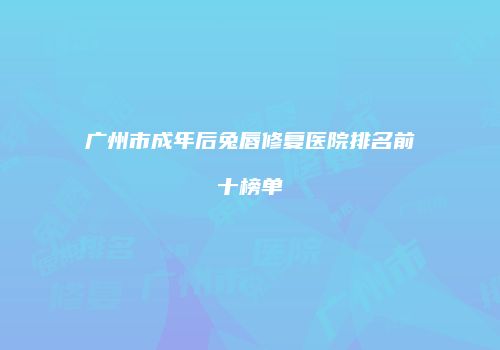 广州市成年后兔唇修复医院排名前十榜单