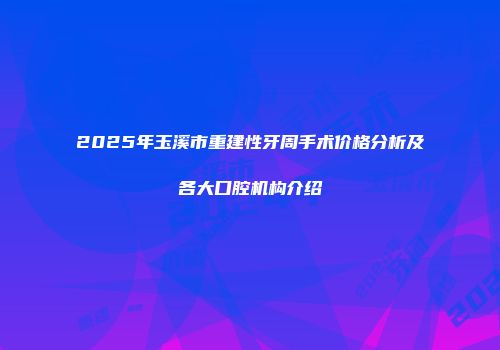 2025年玉溪市重建性牙周手术价格分析及各大口腔机构介绍