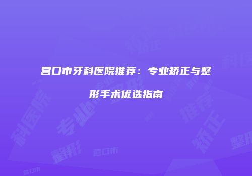 营口市牙科医院推荐：专业矫正与整形手术优选指南
