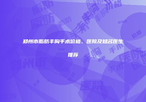 郑州市脂肪丰胸手术价格、医院及知名医生推荐