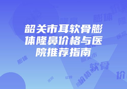 韶关市耳软骨膨体隆鼻价格与医院推荐指南