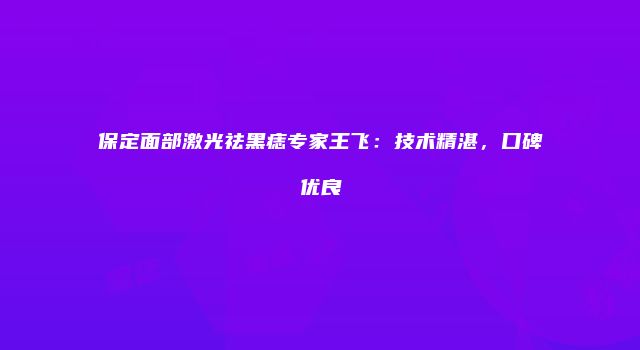保定面部激光祛黑痣专家王飞：技术精湛，口碑优良