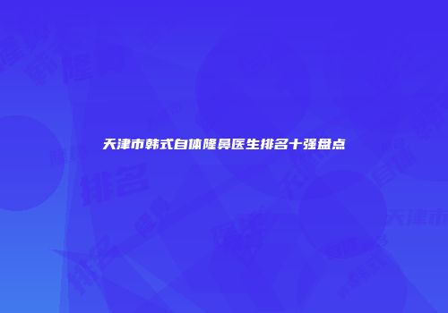 天津市韩式自体隆鼻医生排名十强盘点