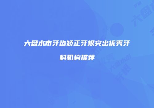 六盘水市牙齿矫正牙根突出优秀牙科机构推荐