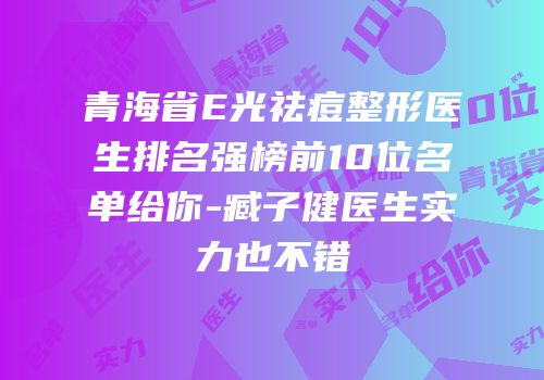 青海省E光祛痘整形医生排名强榜前10位名单给你-臧子健医生实力也不错