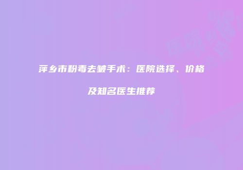 萍乡市粉毒去皱手术：医院选择、价格及知名医生推荐