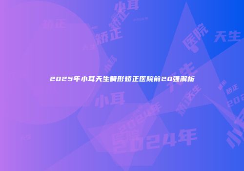 2025年小耳天生畸形矫正医院前20强解析