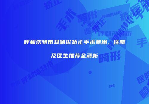 呼和浩特市耳畸形矫正手术费用、医院及医生推荐全解析