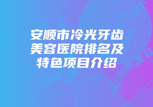 安顺市冷光牙齿美容医院排名及特色项目介绍