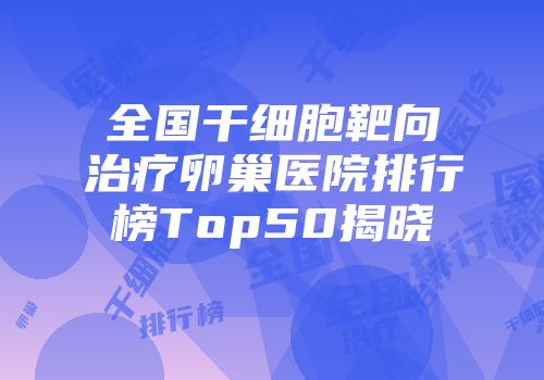 全国干细胞靶向治疗卵巢医院排行榜Top50揭晓