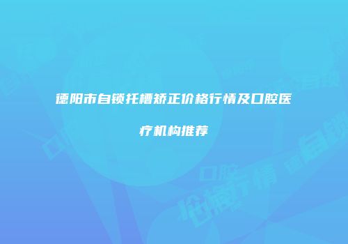 德阳市自锁托槽矫正价格行情及口腔医疗机构推荐