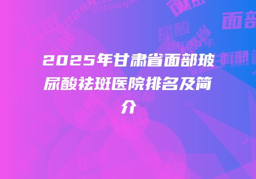 2025年甘肃省面部玻尿酸祛斑医院排名及简介