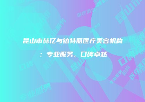 昆山市赫亿与铂特丽医疗美容机构：专业服务，口碑卓越