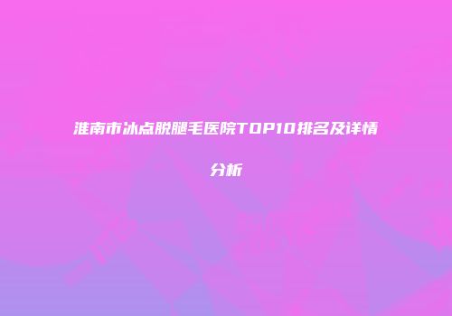 淮南市冰点脱腿毛医院TOP10排名及详情分析