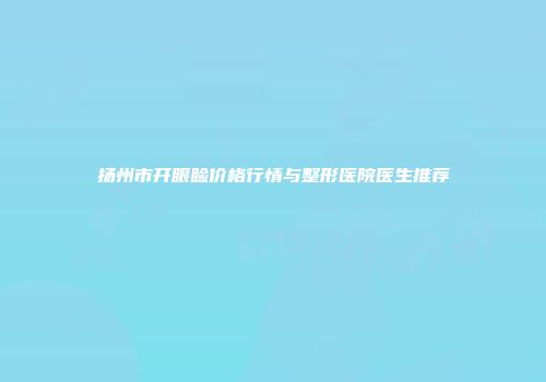 扬州市开眼睑价格行情与整形医院医生推荐