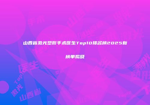 山西省激光塑形手术医生Top10排名榜2025新榜单揭晓
