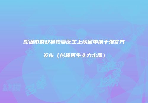 昭通市唇缺损修复医生上榜名单前十强官方发布（彭建医生实力出圈）