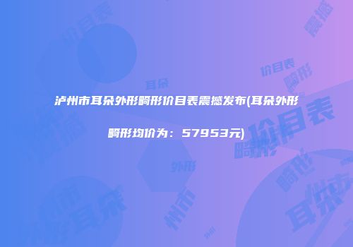 泸州市耳朵外形畸形价目表震撼发布(耳朵外形畸形均价为：57953元)