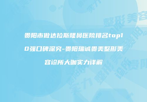 贵阳市做达拉斯隆鼻医院排名top10强口碑深究-贵阳瑞诚贵美整形美容诊所大咖实力详解