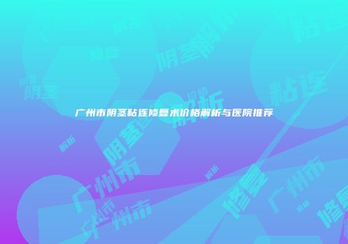 广州市阴茎粘连修复术价格解析与医院推荐