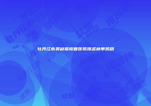牡丹江市鼻缺损修复医院排名榜单揭晓