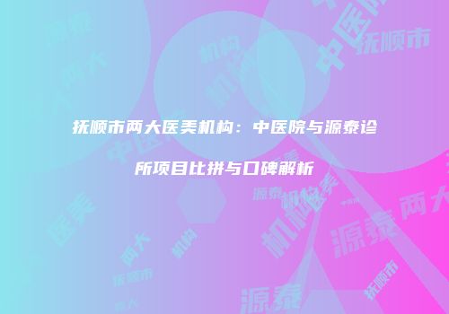 抚顺市两大医美机构：中医院与源泰诊所项目比拼与口碑解析