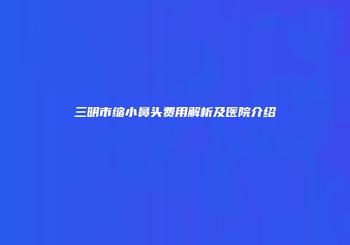 三明市缩小鼻头费用解析及医院介绍