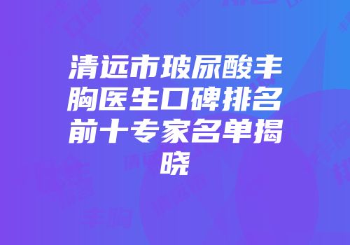 清远市玻尿酸丰胸医生口碑排名前十专家名单揭晓